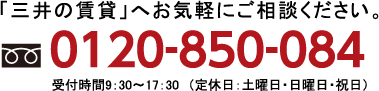 「三井の賃貸」へお気軽にご相談ください。「TEL:0120‐850‐084」受付時間9:30〜17:30 (定休日:土曜日・日曜日・祝日)