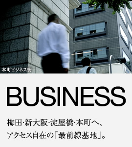 BUSINESS 梅田・新大阪・淀屋橋・本町へ、アクセス自在の「最前線基地」。